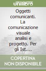 Oggetti comunicanti. La comunicazione visuale analisi e progetto. Per gli Ist. professionali a indirizzo grafico pubblicitario, gli Ist. d'arte e il Liceo artistico