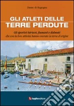 Gli atleti delle terre perdute. Istriani, fiumani e dalmati con le loro imprese hanno onorato la terra d'origine libro