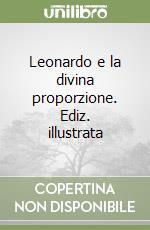 Leonardo e la divina proporzione. Ediz. illustrata