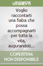 Voglio raccontarti una fiaba che possa accompagnarti per tutta la vita, augurandoti sia lunga e ricca di ogni bene