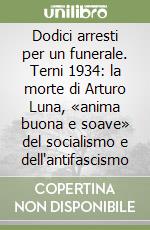 Dodici arresti per un funerale. Terni 1934: la morte di Arturo Luna, «anima buona e soave» del socialismo e dell'antifascismo libro