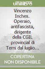 Vincenzo Inches. Operaio, antifascista, dirigente della CGIL provincial di Terni dal luglio '44 all'ottobre '52