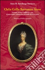 Clelia Grillo Borromeo Arese. Vicende private e pubbliche virtù di una celebre nobildonna nell'Italia del Settecento libro