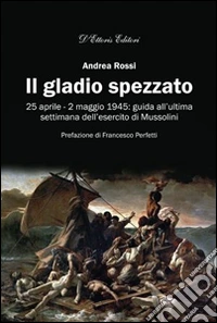 Il gladio spezzato. 25 aprile-2 maggio 1945: guida all'ultima settimana dell'esercito Mussolini