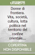 Donne di frontiera. Vita, società, cultura, lotta politica nel territorio del confine orientale italiano nei racconti delle protagoniste (1914-2006)