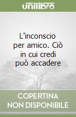 L'inconscio per amico. Ciò in cui credi può accadere libro