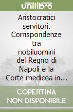 Aristocratici servitori. Corrispondenze tra nobiluomini del Regno di Napoli e la Corte medicea in età spagnola (Secoli XVI-XVII) libro