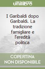 I Garibaldi dopo Garibaldi. La tradizione famigliare e l'eredità politica libro