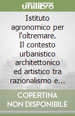 Istituto agronomico per l'oltremare. Il contesto urbanistico architettonico ed artistico tra razionalismo e monumentalismo italico e mediterraneo libro