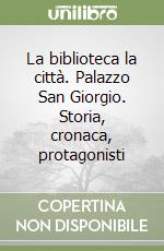 La biblioteca la città. Palazzo San Giorgio. Storia, cronaca, protagonisti