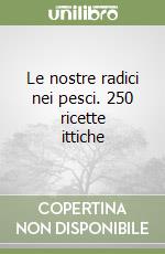 Le nostre radici nei pesci. 250 ricette ittiche libro