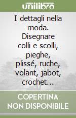 I dettagli nella moda. Disegnare colli e scolli, pieghe, plissé, ruche, volant, jabot, crochet...