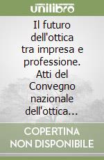 Il futuro dell'ottica tra impresa e professione. Atti del Convegno nazionale dell'ottica (Roma, 13-14 novembre 2005) libro