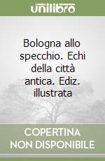 Bologna allo specchio. Echi della città antica. Ediz. illustrata