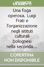 Una foga operosa. Luigi Frati e l'organizzazione negli istituti culturali bolognesi nella seconda metà dell'Ottocento libro