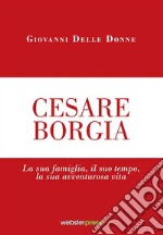 Cesare Borgia. La sua famiglia, il suo tempo, la sua avventurosa vita libro