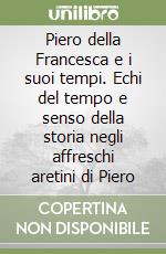 Piero della Francesca e i suoi tempi. Echi del tempo e senso della storia negli affreschi aretini di Piero libro