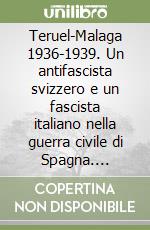 Teruel-Malaga 1936-1939. Un antifascista svizzero e un fascista italiano nella guerra civile di Spagna. Memorie di lotta, sofferenze, passioni libro