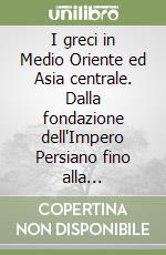 I greci in Medio Oriente ed Asia centrale. Dalla fondazione dell'Impero Persiano fino alla spedizione di Alessandro Magno (550-336 a.C. circa) libro