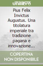 Pius Felix Invictus Augustus. Una titolatura imperiale tra tradizione pagana e innovazione cristiana libro