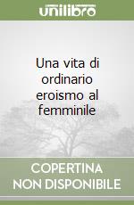 Una vita di ordinario eroismo al femminile