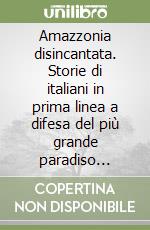 Amazzonia disincantata. Storie di italiani in prima linea a difesa del più grande paradiso terrestre del mondo libro