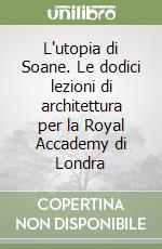 L'utopia di Soane. Le dodici lezioni di architettura per la Royal Accademy di Londra