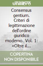 Consensus gentium. Criteri di legittimazione dell'ordine giuridico moderno. Vol. 1: «Oltre il consenso metafisico»