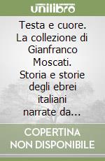 Testa e cuore. La collezione di Gianfranco Moscati. Storia e storie degli ebrei italiani narrate da oggetti di arte cerimoniale, documenti rari e libri preziosi. Ediz. illustrata