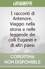 I racconti di Antenore. Viaggio nella storia e nelle leggende dei colli Euganei e di altri paesi