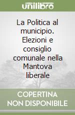 La Politica al municipio. Elezioni e consiglio comunale nella Mantova liberale