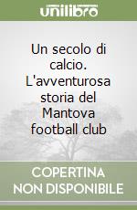 Un secolo di calcio. L'avventurosa storia del Mantova football club libro