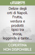 Delizie degli orti di Napoli. Frutta, verdura e prodotti tipici tra storia, leggende e tante ricette antiche e moderne libro