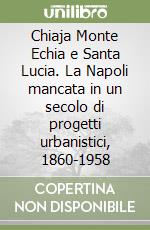 Chiaja Monte Echia e Santa Lucia. La Napoli mancata in un secolo di progetti urbanistici, 1860-1958 libro