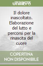 Il dolore inascoltato. Elaborazione del lutto e percorsi per la rinascita del cuore libro