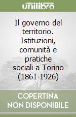 Il governo del territorio. Istituzioni, comunità e pratiche sociali a Torino (1861-1926) libro