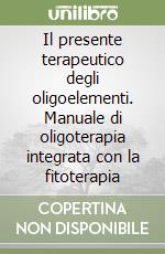 Il presente terapeutico degli oligoelementi. Manuale di oligoterapia integrata con la fitoterapia