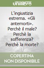 L'ingiustizia estrema. «Gli antemorti». Perchè il male? Perchè la sofferenza? Perchè la morte? libro