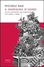 A dismisura d'uomo. Feste e spettacoli del barocco tra Napoli e Roma. Ediz. illustrata libro