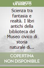 Scienza tra fantasia e realtà. I libri antichi della biblioteca del Museo civico di storia naturale di Trieste. Catalogo della mostra bibliografica