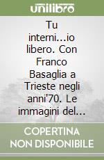 Tu interni...io libero. Con Franco Basaglia a Trieste negli anni'70. Le immagini del primo cambiamento, le testimonianze dei protagonisti libro