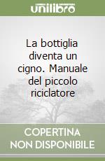 La bottiglia diventa un cigno. Manuale del piccolo riciclatore