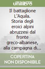 Il battaglione L'Aquila. Storia degli eroici alpini abruzzesi dal fronte greco-albanese, alla campagna di Russia, alla guerra di liberazione