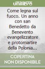 Come legna sul fuoco. Un anno con san Benedetto da Benevento evangelizzatore e protomartire della Polonia nel millenario del martirio libro
