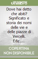 Dove hai detto che abiti? Significato e storia dei nomi delle vie e delle piazze di Vercelli. Ediz. illustrata