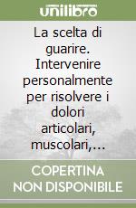 La scelta di guarire. Intervenire personalmente per risolvere i dolori articolari, muscolari, vertebrali