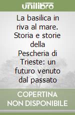 La basilica in riva al mare. Storia e storie della Pescheria di Trieste: un futuro venuto dal passato libro