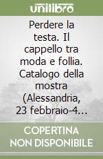 Perdere la testa. Il cappello tra moda e follia. Catalogo della mostra (Alessandria, 23 febbraio-4 maggio 2008). Ediz. illustrata