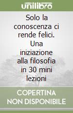 Solo la conoscenza ci rende felici. Una iniziazione alla filosofia in 30 mini lezioni