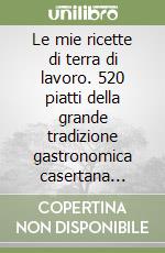 Le mie ricette di terra di lavoro. 520 piatti della grande tradizione gastronomica casertana proposti nei migliori ristoranti ed agriturismi